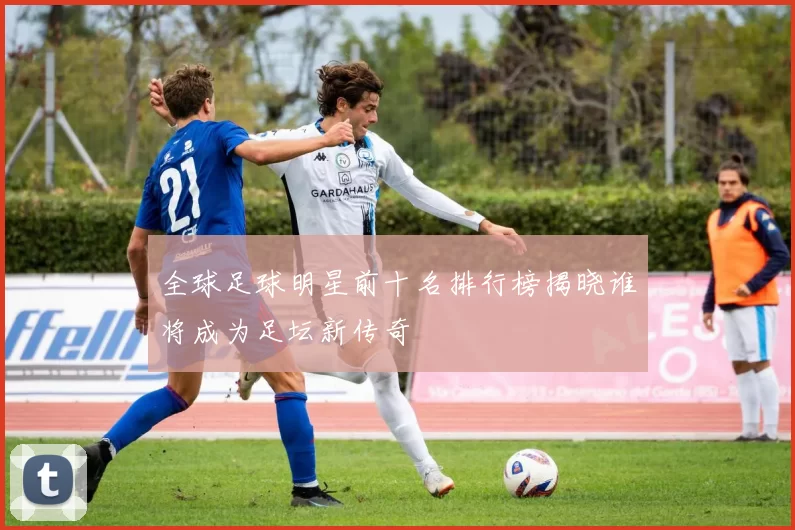 全球足球明星前十名排行榜揭晓谁将成为足坛新传奇