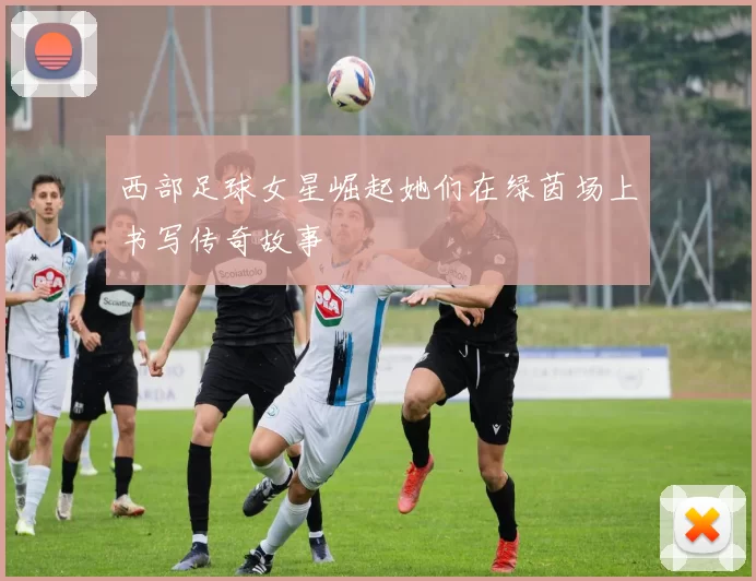 西部足球女星崛起她们在绿茵场上书写传奇故事