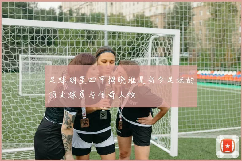 足球明星四甲揭晓谁是当今足坛的顶尖球员与传奇人物