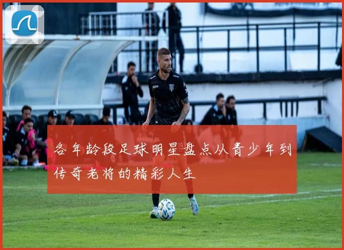 各年龄段足球明星盘点从青少年到传奇老将的精彩人生
