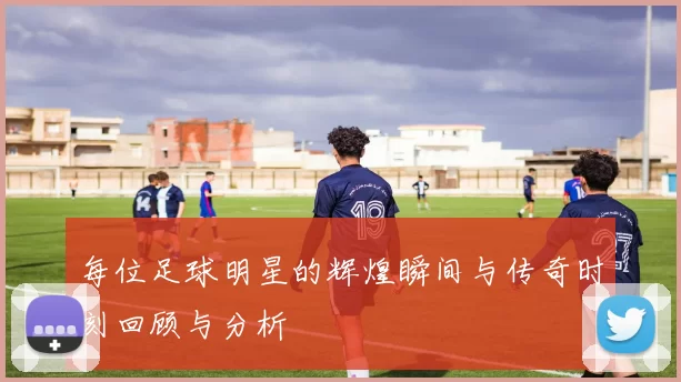 每位足球明星的辉煌瞬间与传奇时刻回顾与分析