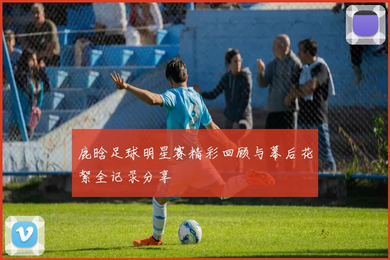 鹿晗足球明星赛精彩回顾与幕后花絮全记录分享