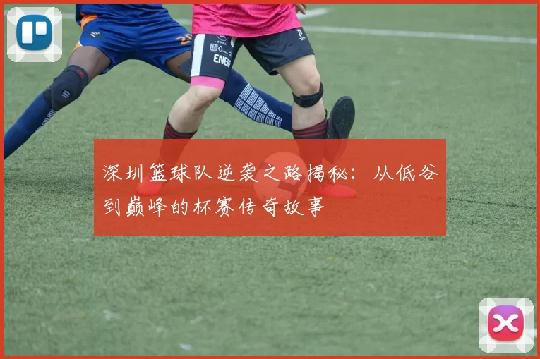 深圳篮球队逆袭之路揭秘：从低谷到巅峰的杯赛传奇故事