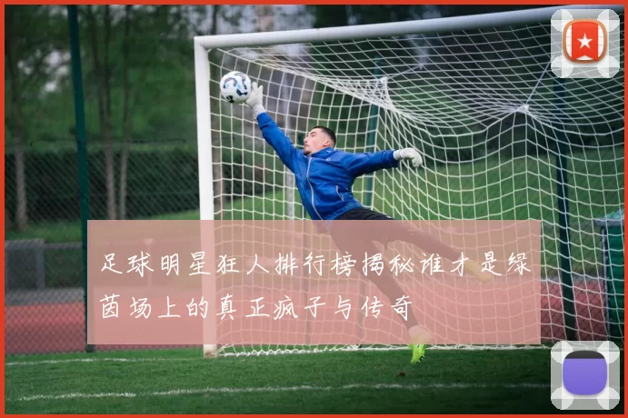 足球明星狂人排行榜揭秘谁才是绿茵场上的真正疯子与传奇